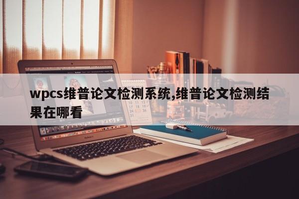 wpcs维普论文检测系统,维普论文检测结果在哪看