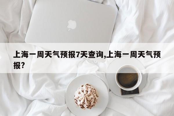 上海一周天气预报7天查询,上海一周天气预报?