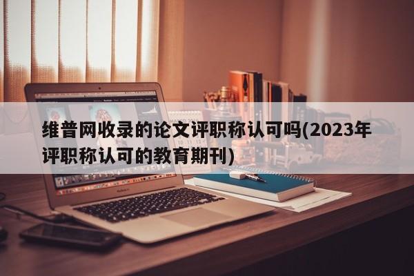 维普网收录的论文评职称认可吗(2023年评职称认可的教育期刊) 第1张