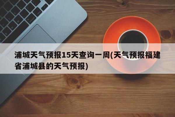 浦城天气预报15天查询一周(天气预报福建省浦城县的天气预报)