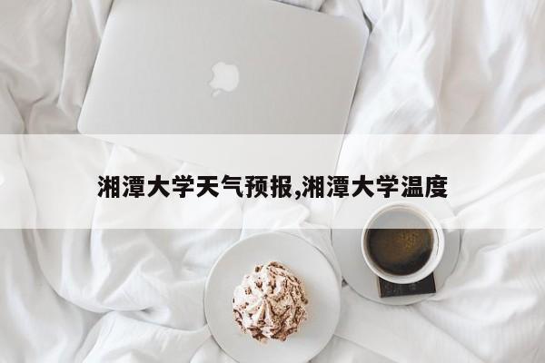 湘潭大学天气预报,湘潭大学温度