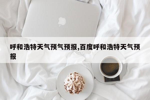 呼和浩特天气预气预报,百度呼和浩特天气预报