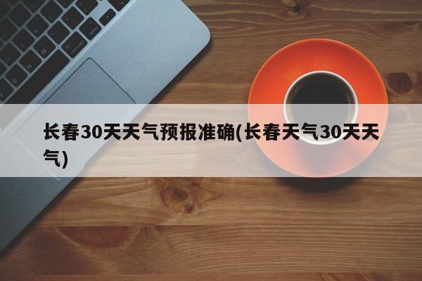 长春30天天气预报准确(长春天气30天天气)