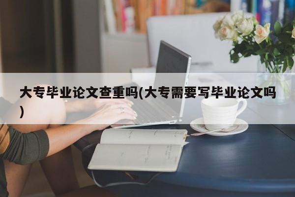 大专毕业论文查重吗(大专需要写毕业论文吗) 第1张