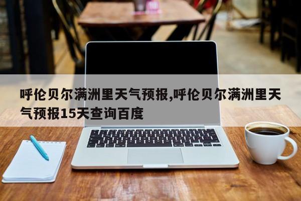 呼伦贝尔满洲里天气预报,呼伦贝尔满洲里天气预报15天查询百度