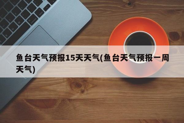 鱼台天气预报15天天气(鱼台天气预报一周天气)