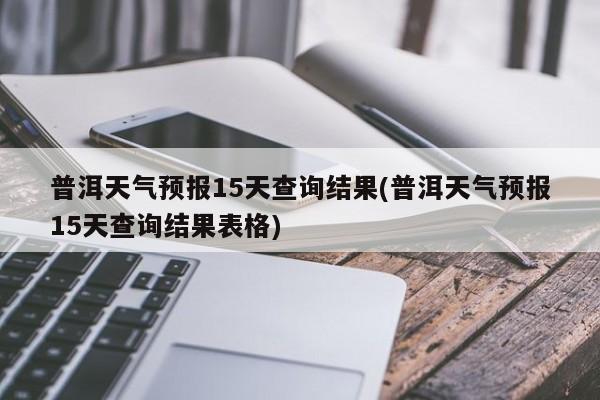普洱天气预报15天查询结果(普洱天气预报15天查询结果表格)