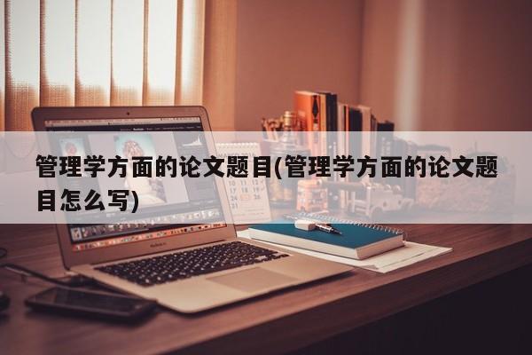 管理学方面的论文题目(管理学方面的论文题目怎么写) 第1张
