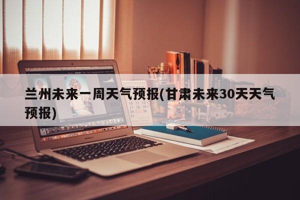 兰州未来一周天气预报(甘肃未来30天天气预报)