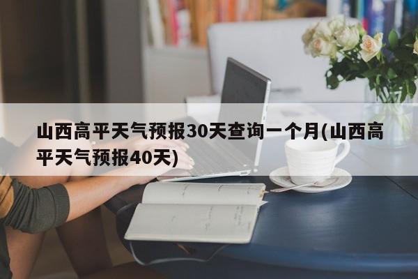 山西高平天气预报30天查询一个月(山西高平天气预报40天)