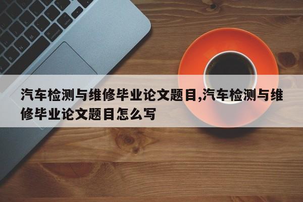 汽车检测与维修毕业论文题目,汽车检测与维修毕业论文题目怎么写