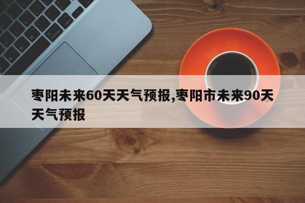 枣阳未来60天天气预报,枣阳市未来90天天气预报