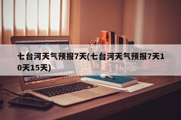七台河天气预报7天(七台河天气预报7天10天15天)