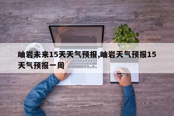 岫岩未来15天天气预报,岫岩天气预报15天气预报一周