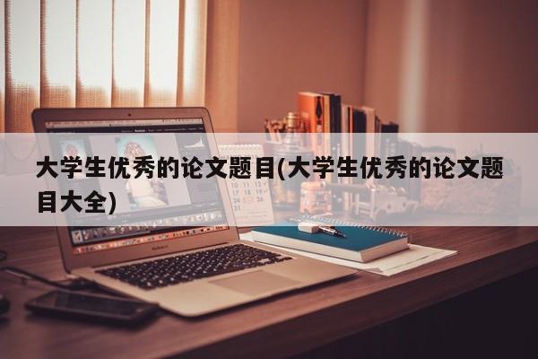 大学生优秀的论文题目(大学生优秀的论文题目大全) 第1张