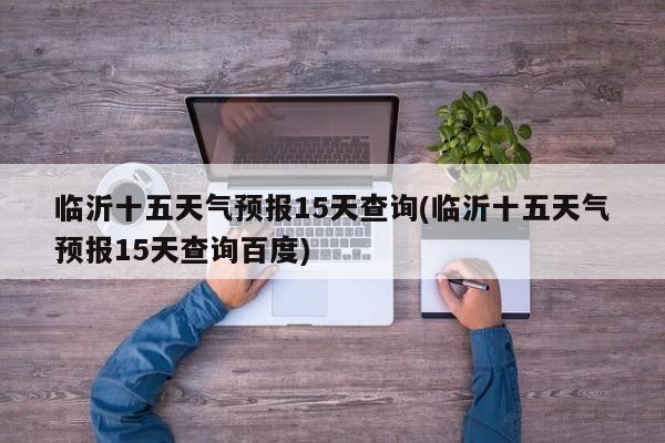临沂十五天气预报15天查询(临沂十五天气预报15天查询百度)