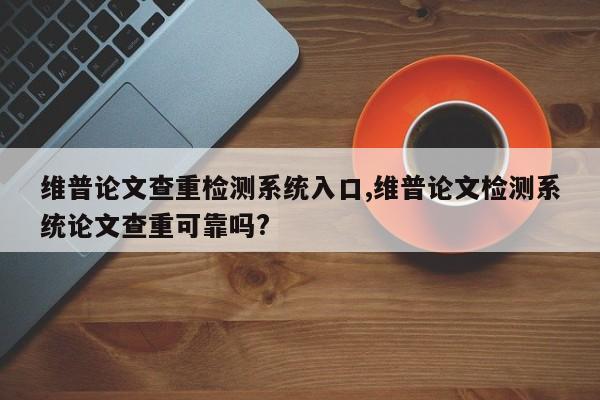维普论文查重检测系统入口,维普论文检测系统论文查重可靠吗? 第1张