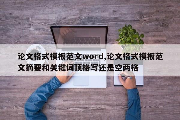 论文格式模板范文word,论文格式模板范文摘要和关键词顶格写还是空两格 第1张