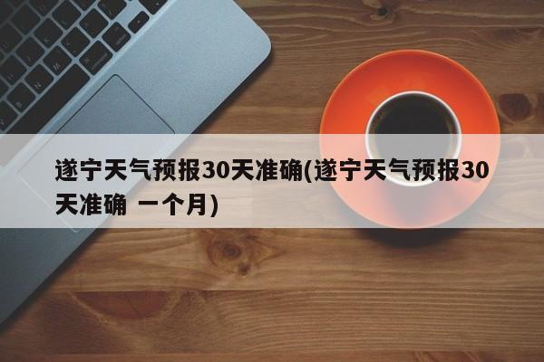 遂宁天气预报30天准确(遂宁天气预报30天准确 一个月) 第1张