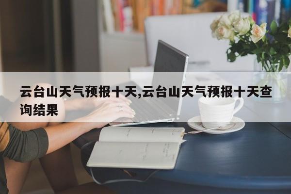 云台山天气预报十天,云台山天气预报十天查询结果