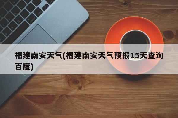 福建南安天气(福建南安天气预报15天查询百度)