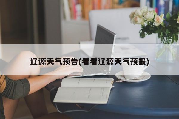 辽源天气预告(看看辽源天气预报)