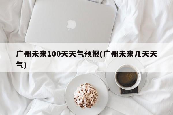 广州未来100天天气预报(广州未来几天天气)