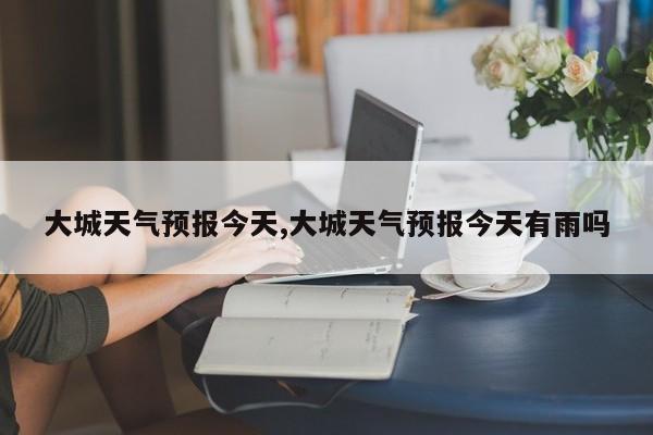 大城天气预报今天,大城天气预报今天有雨吗