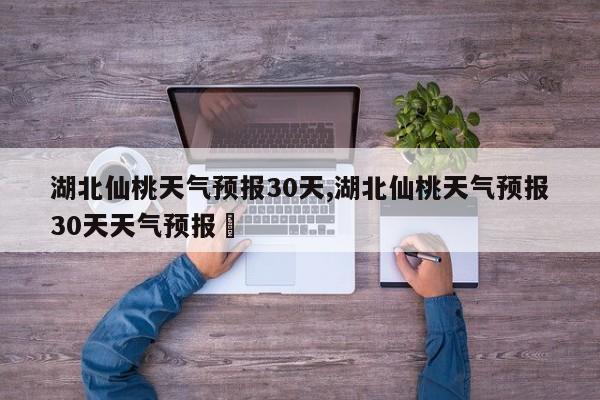 湖北仙桃天气预报30天,湖北仙桃天气预报30天天气预报⼃