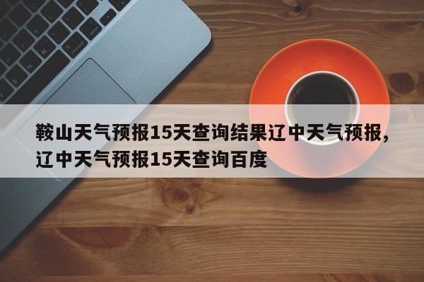 鞍山天气预报15天查询结果辽中天气预报,辽中天气预报15天查询百度