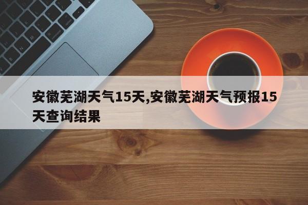 安徽芜湖天气15天,安徽芜湖天气预报15天查询结果