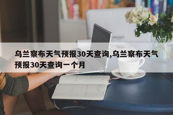 乌兰察布天气预报30天查询,乌兰察布天气预报30天查询一个月