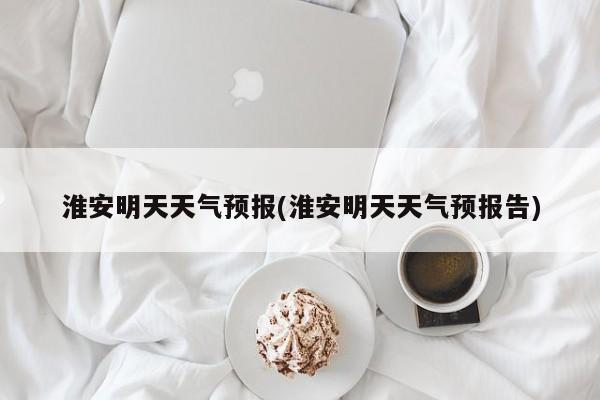 淮安明天天气预报(淮安明天天气预报告)