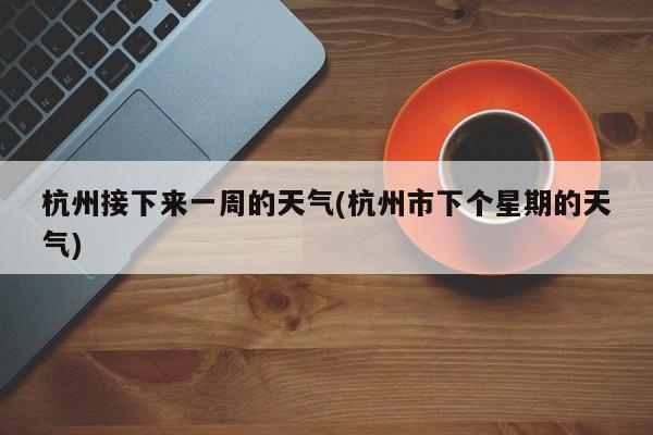 杭州接下来一周的天气(杭州市下个星期的天气)