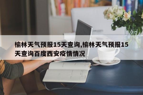 榆林天气预报15天查询,榆林天气预报15天查询百度西安疫情情况