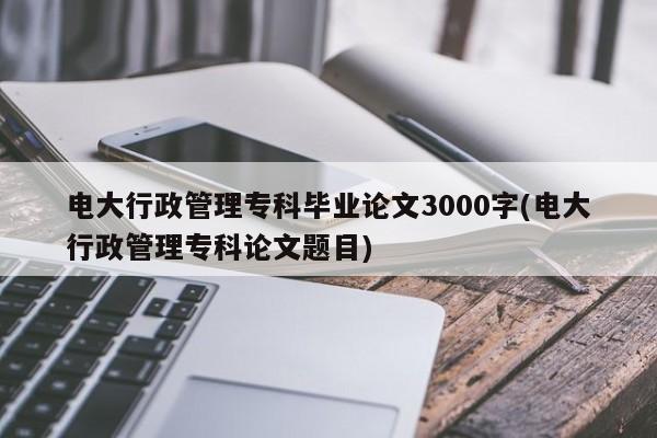 电大行政管理专科毕业论文3000字(电大行政管理专科论文题目)