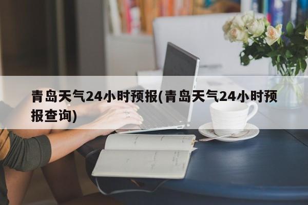 青岛天气24小时预报(青岛天气24小时预报查询)