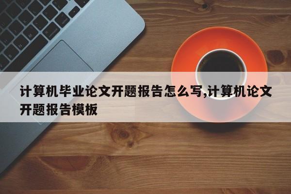 计算机毕业论文开题报告怎么写,计算机论文开题报告模板