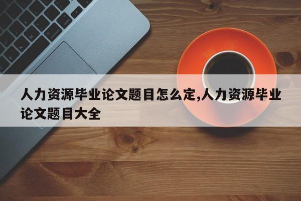 人力资源毕业论文题目怎么定,人力资源毕业论文题目大全 第1张
