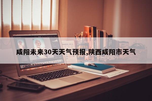 咸阳未来30天天气预报,陕西咸阳市天气