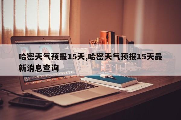 哈密天气预报15天,哈密天气预报15天最新消息查询