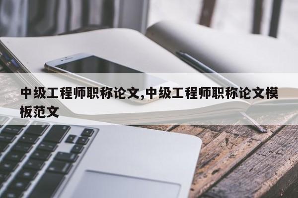 中级工程师职称论文,中级工程师职称论文模板范文