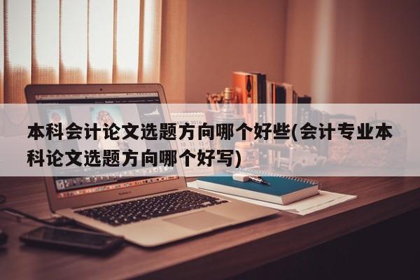 本科会计论文选题方向哪个好些(会计专业本科论文选题方向哪个好写)