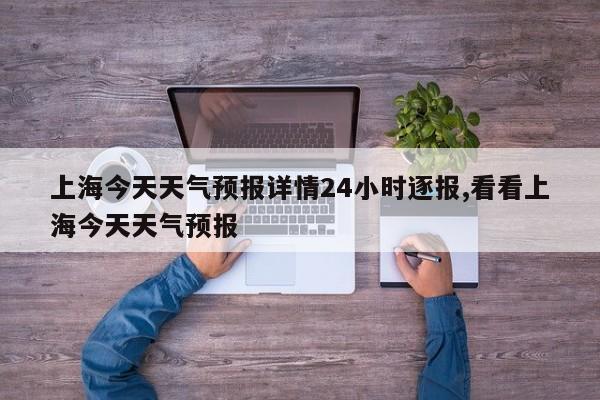 上海今天天气预报详情24小时逐报,看看上海今天天气预报