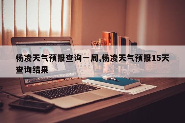 杨凌天气预报查询一周,杨凌天气预报15天查询结果