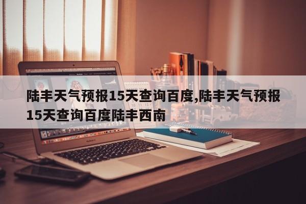 陆丰天气预报15天查询百度,陆丰天气预报15天查询百度陆丰西南