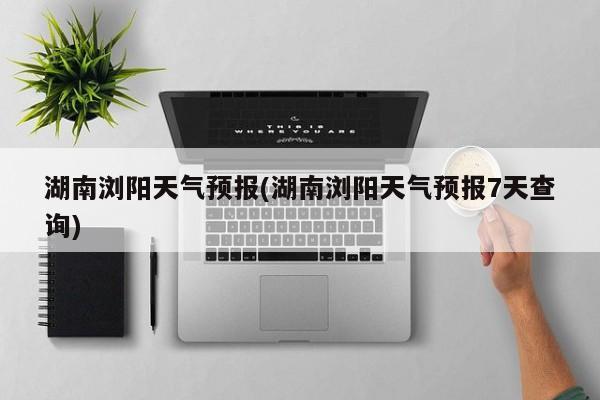湖南浏阳天气预报(湖南浏阳天气预报7天查询)