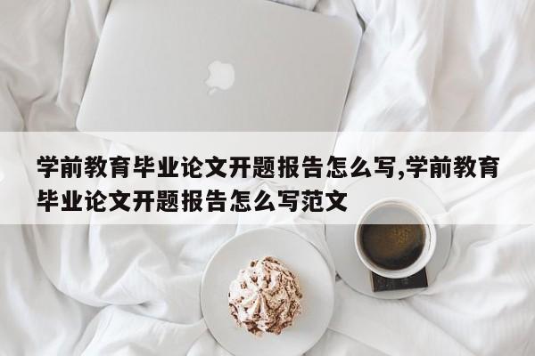 学前教育毕业论文开题报告怎么写,学前教育毕业论文开题报告怎么写范文