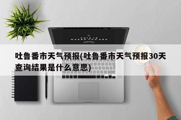 吐鲁番市天气预报(吐鲁番市天气预报30天查询结果是什么意思)