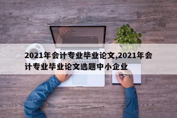 2021年会计专业毕业论文,2021年会计专业毕业论文选题中小企业 第1张